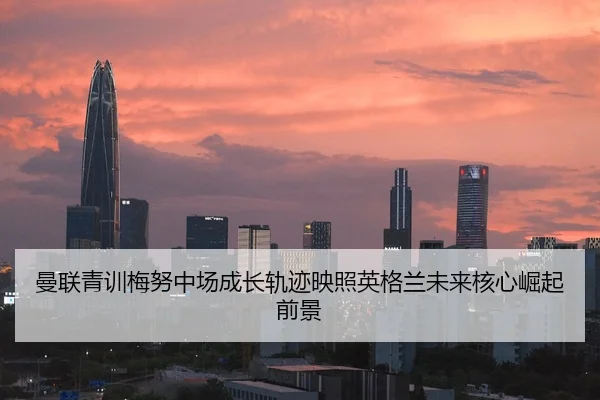 曼联青训梅努中场成长轨迹映照英格兰未来核心崛起前景