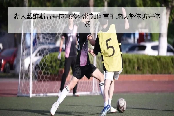 湖人戴维斯五号位常态化将如何重塑球队整体防守体系